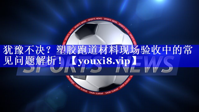 犹豫不决？塑胶跑道材料现场验收中的常见问题解析！