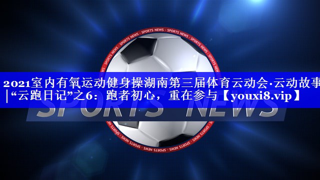 2021室内有氧运动健身操湖南第三届体育云动会·云动故事│“云跑日记”之6：跑者初心，重在参与