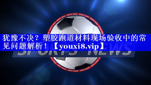 犹豫不决？塑胶跑道材料现场验收中的常见问题解析！